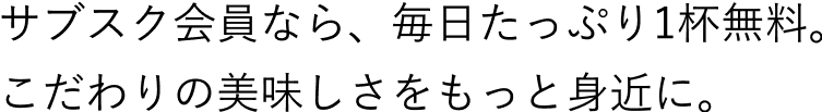 サブスク会員なら、毎日たっぷり1杯無料。こだわりの美味しさをもっと身近に。